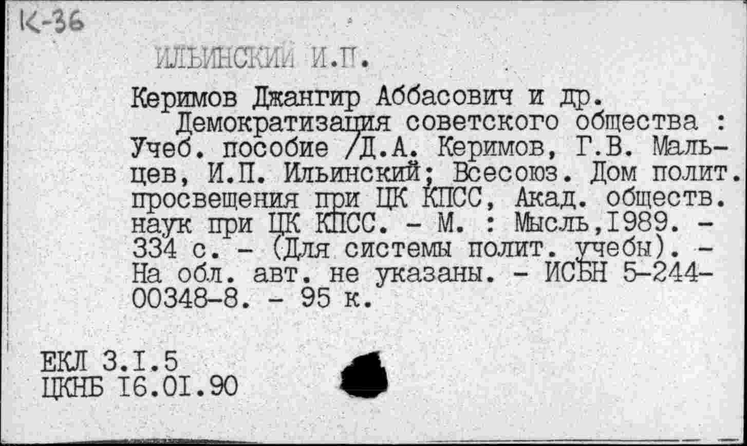 ﻿ШИНСКИи И.П.
Керимов Джангир Аббасович и др.
Демократизация советского общества : Учеб, пособие /Д.А. Керимов, Г.В. Мальцев, И.П. Ильинский; Всесоюз. Дом полит, просвещения при ЦК КПСС, Акад, обществ, наук при ЦК КПСС. - М. : Мысль,1989. -334 с. - (Для системы полит, учебы). -На обл. авт. не указаны. - ИСБН 5-244-00348-8. - 95 к.
ЕКЛ 3.1.5
ЦКНБ 16.01.90